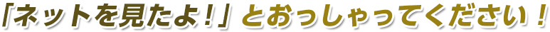 「ネットを見たよ！」と仰ってください